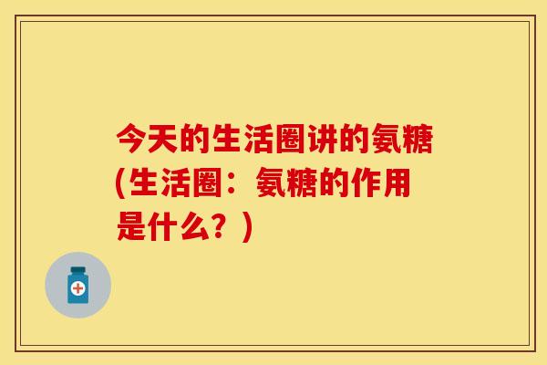 今天的生活圈讲的氨糖(生活圈:氨糖的作用是什么?) 今天的生活圈讲的氨糖(生活圈:氨糖的作用是什么?)