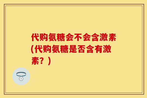 代购氨糖会不会含激素(代购氨糖是否含有激素？)