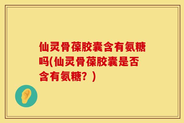 仙灵骨葆胶囊含有氨糖吗(仙灵骨葆胶囊是否含有氨糖？)
