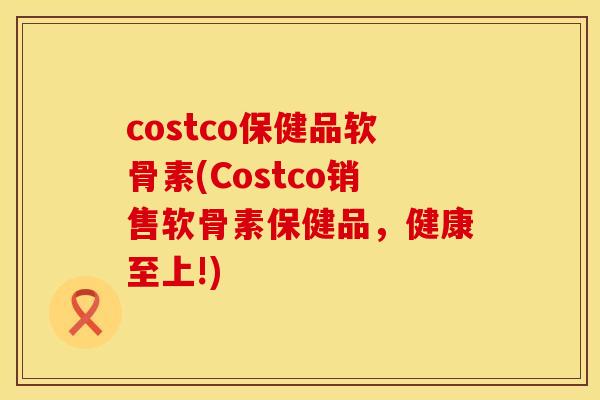 costco保健品软骨素(Costco销售软骨素保健品，健康至上!)