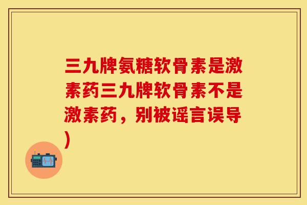 三九牌氨糖软骨素是激素药三九牌软骨素不是激素药，别被谣言误导)