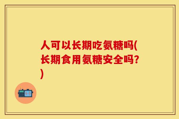 人可以长期吃氨糖吗(长期食用氨糖安全吗？)