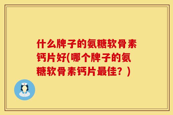 什么牌子的氨糖软骨素钙片好(哪个牌子的氨糖软骨素钙片最佳？)