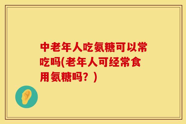 中老年人吃氨糖可以常吃吗(老年人可经常食用氨糖吗？)