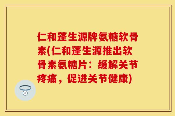 仁和蓬生源牌氨糖软骨素(仁和蓬生源推出软骨素氨糖片：缓解关节疼痛，促进关节健康)