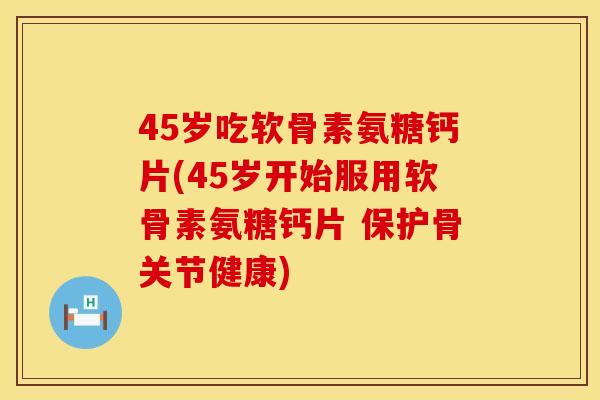 45岁吃软骨素氨糖钙片(45岁开始服用软骨素氨糖钙片 保护骨关节健康)