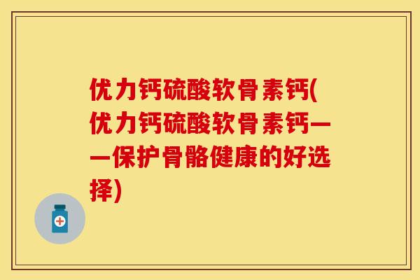 优力钙硫酸软骨素钙(优力钙硫酸软骨素钙——保护骨骼健康的好选择)