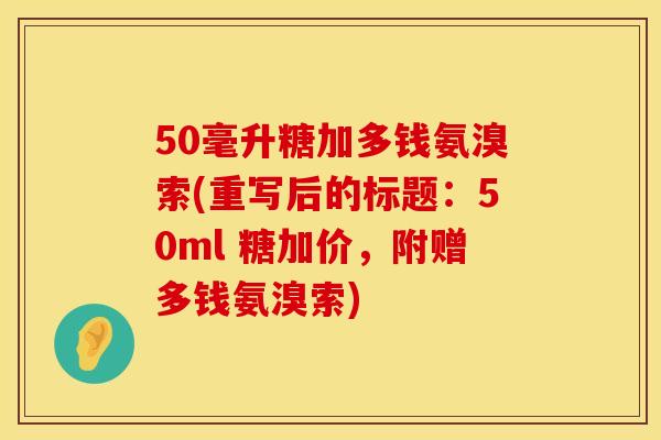 50毫升糖加多钱氨溴索(重写后的标题:50ml 糖加价,附赠多钱氨溴索) 50毫升糖加多钱氨溴索(重写后的标题:50ml 糖加价,附赠多钱氨溴索)