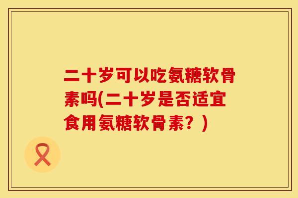 二十岁可以吃氨糖软骨素吗(二十岁是否适宜食用氨糖软骨素？)