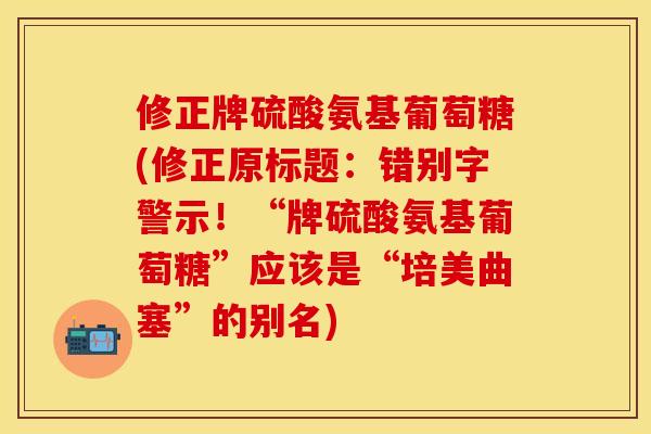 修正牌硫酸氨基葡萄糖(修正原标题:错别字警示!“牌硫酸氨基葡萄糖”应该是“培美曲塞”的别名)