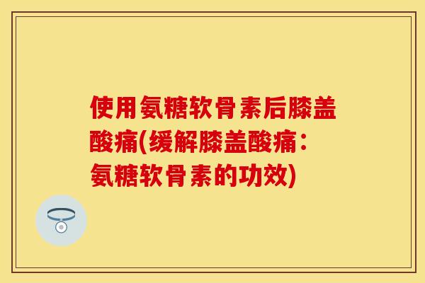 使用氨糖软骨素后膝盖酸痛(缓解膝盖酸痛：氨糖软骨素的功效)