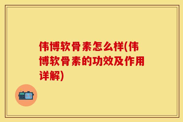 伟博软骨素怎么样(伟博软骨素的功效及作用详解)