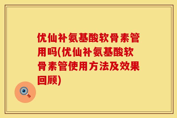 优仙补氨基酸软骨素管用吗(优仙补氨基酸软骨素管使用方法及效果回顾)