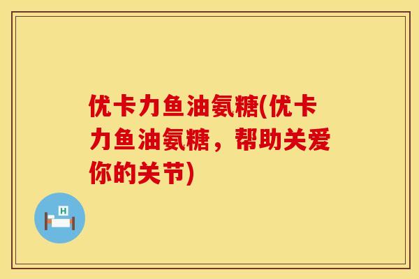 优卡力鱼油氨糖(优卡力鱼油氨糖,帮助关爱你的关节) 优卡力鱼油氨糖(优卡力鱼油氨糖,帮助关爱你的关节)