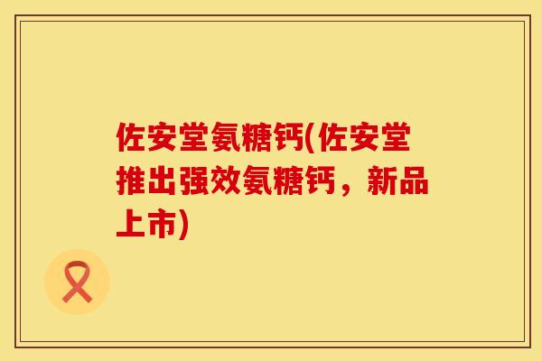佐安堂氨糖钙(佐安堂推出强效氨糖钙，新品上市)