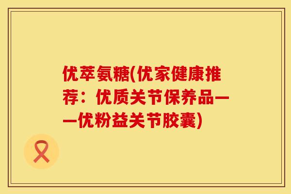 优萃氨糖(优家健康推荐：优质关节保养品——优粉益关节胶囊)
