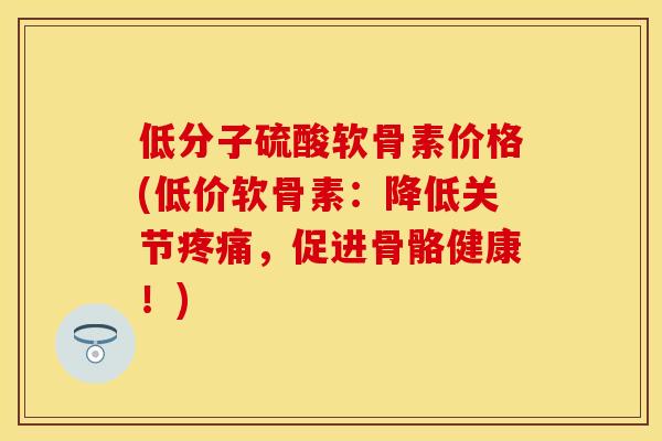 低分子硫酸软骨素价格(低价软骨素：降低关节疼痛，促进骨骼健康！)