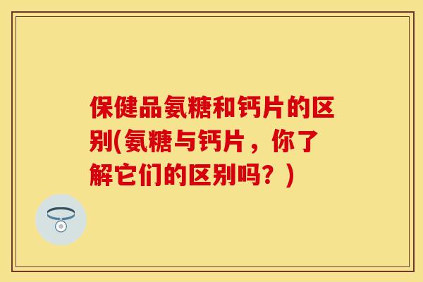 保健品氨糖和钙片的区别(氨糖与钙片，你了解它们的区别吗？)