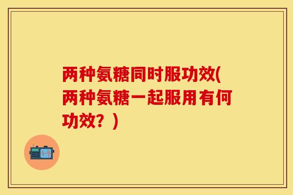 两种氨糖同时服功效(两种氨糖一起服用有何功效？)