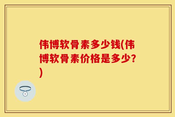 伟博软骨素多少钱(伟博软骨素价格是多少？)