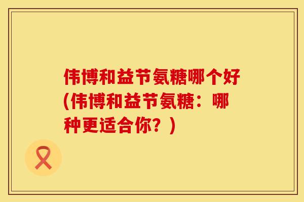伟博和益节氨糖哪个好(伟博和益节氨糖：哪种更适合你？)