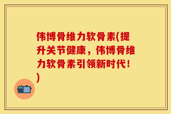 伟博骨维力软骨素(提升关节健康，伟博骨维力软骨素引领新时代！)
