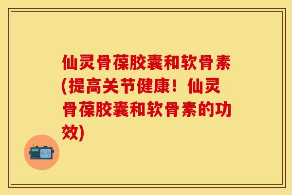 仙灵骨葆胶囊和软骨素(提高关节健康!仙灵骨葆胶囊和软骨素的功效)