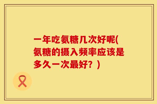 一年吃氨糖几次好呢(氨糖的摄入频率应该是多久一次好?) 一年吃氨糖几次好呢(氨糖的摄入频率应该是多久一次好?)