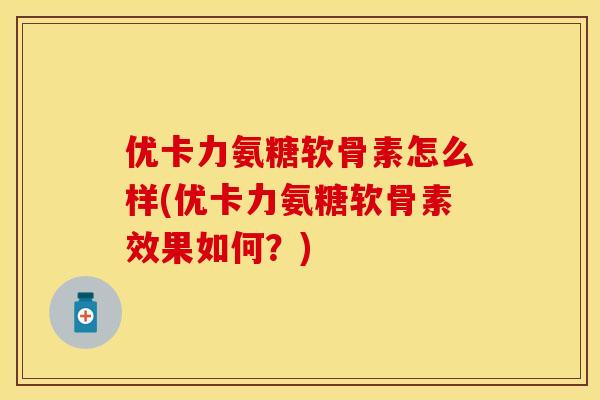 优卡力氨糖软骨素怎么样(优卡力氨糖软骨素效果如何？)