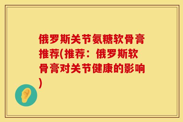 俄罗斯关节氨糖软骨膏推荐(推荐：俄罗斯软骨膏对关节健康的影响)