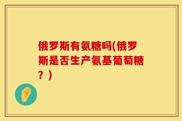 俄罗斯有氨糖吗(俄罗斯是否生产氨基葡萄糖？)
