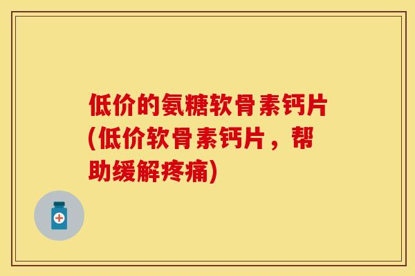 低价的氨糖软骨素钙片(低价软骨素钙片，帮助缓解疼痛)
