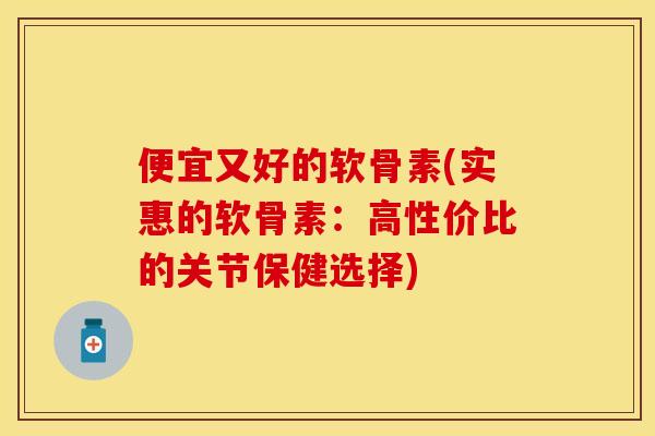 便宜又好的软骨素(实惠的软骨素：高性价比的关节保健选择)