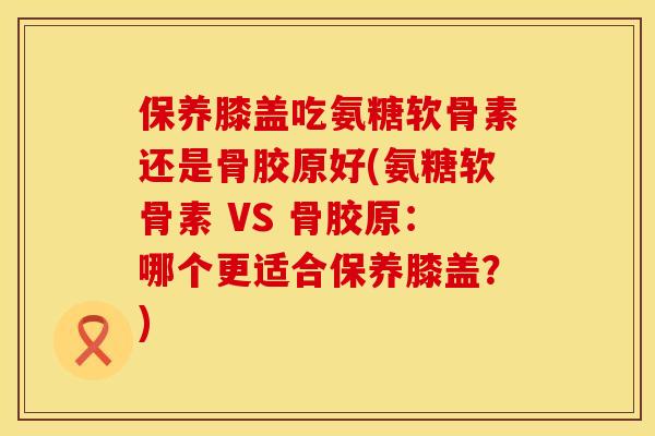 保养膝盖吃氨糖软骨素还是骨胶原好(氨糖软骨素 VS 骨胶原：哪个更适合保养膝盖？)