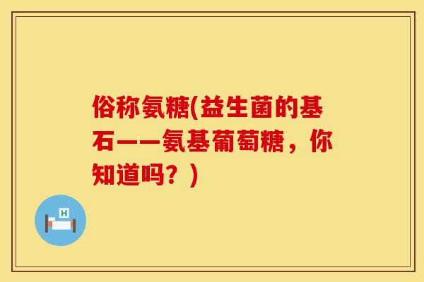俗称氨糖(益生菌的基石——氨基葡萄糖,你知道吗?) 俗称氨糖(益生菌的基石——氨基葡萄糖,你知道吗?)
