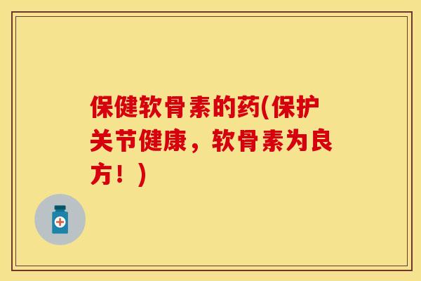 保健软骨素的药(保护关节健康，软骨素为良方！)