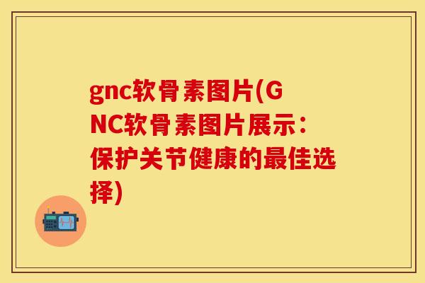 gnc软骨素图片(GNC软骨素图片展示:保护关节健康的最佳选择)