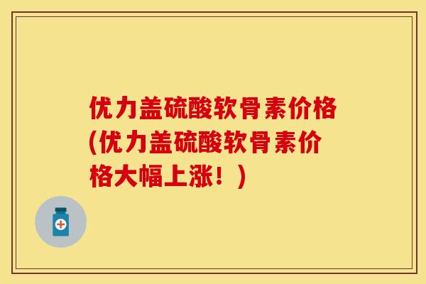 优力盖硫酸软骨素价格(优力盖硫酸软骨素价格大幅上涨!) 优力盖硫酸软骨素价格(优力盖硫酸软骨素价格大幅上涨!)