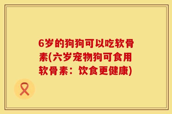 6岁的狗狗可以吃软骨素(六岁宠物狗可食用软骨素:饮食更健康)