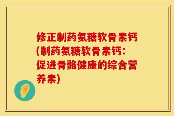 修正制药氨糖软骨素钙(制药氨糖软骨素钙：促进骨骼健康的综合营养素)