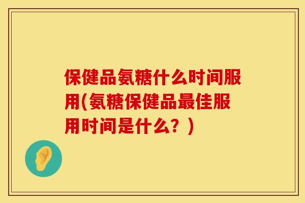 保健品氨糖什么时间服用(氨糖保健品最佳服用时间是什么？)
