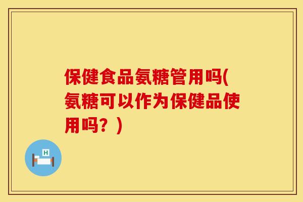 保健食品氨糖管用吗(氨糖可以作为保健品使用吗？)