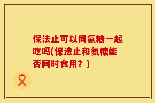 保法止可以同氨糖一起吃吗(保法止和氨糖能否同时食用？)