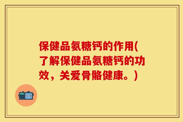 保健品氨糖钙的作用(了解保健品氨糖钙的功效，关爱骨骼健康。)