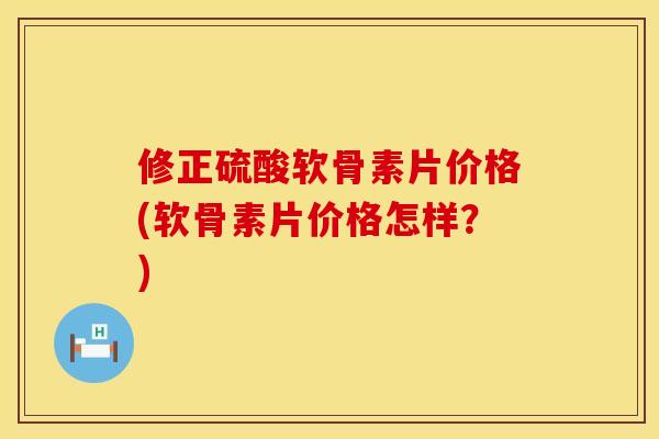 修正硫酸软骨素片价格(软骨素片价格怎样？)