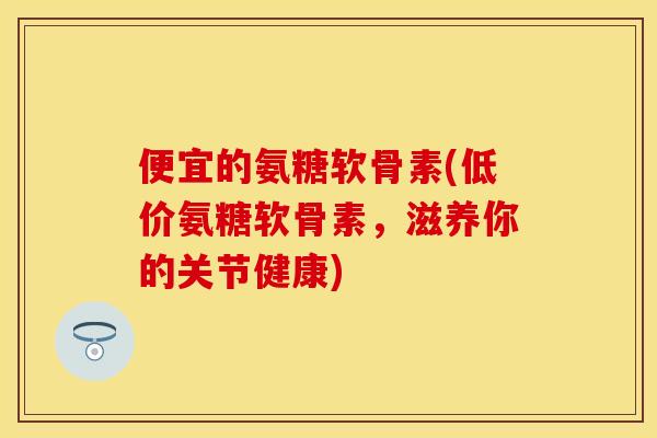 便宜的氨糖软骨素(低价氨糖软骨素，滋养你的关节健康)