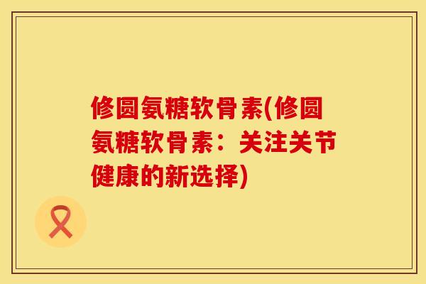 修圆氨糖软骨素(修圆氨糖软骨素:关注关节健康的新选择) 修圆氨糖软骨素(修圆氨糖软骨素:关注关节健康的新选择)