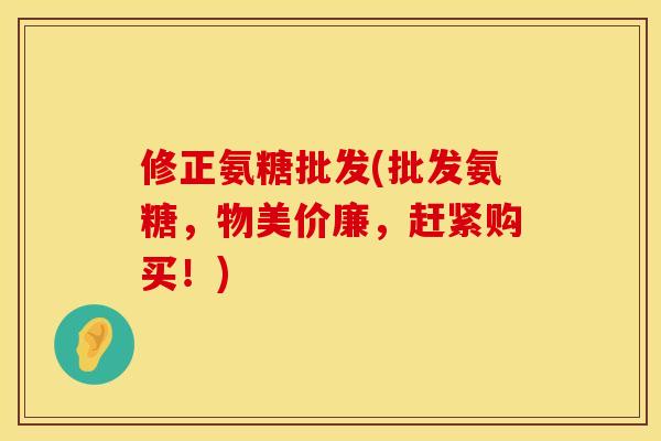 修正氨糖批发(批发氨糖，物美价廉，赶紧购买！)