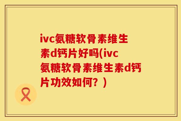 ivc氨糖软骨素维生素d钙片好吗(ivc氨糖软骨素维生素d钙片功效如何?)