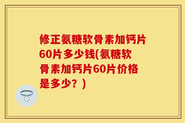 修正氨糖软骨素加钙片60片多少钱(氨糖软骨素加钙片60片价格是多少？)